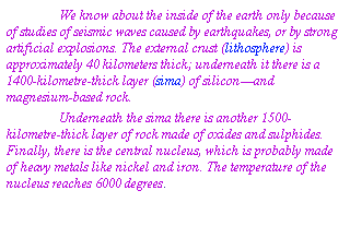 Text Box: We know about the inside of the earth only because of studies of seismic waves caused by earthquakes, or by strong artificial explosions. The external crust (lithosphere) is approximately 40 kilometers thick; underneath it there is a 1400-kilometre-thick layer (sima) of silicon—and magnesium-based rock.
Underneath the sima there is another 1500-kilometre-thick layer of rock made of oxides and sulphides. Finally, there is the central nucleus, which is probably made of heavy metals like nickel and iron. The temperature of the nucleus reaches 6000 degrees.