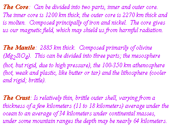 Text Box: The Core: Can be divided into two parts, inner and outer core. The inner core is 1200 km thick, the outer core is 2270 km thick and is molten. Composed principally of iron and nickel. The core gives us our magnetic field, which may shield us from harmful radiation.
The Mantle: 2885 km thick. Composed primarily of olivine (Mg2SiO4). This can be divided into three parts; the mesosphere (hot, but rigid, due to high pressure), the 100-350 km athenosphere (hot, weak and plastic, like butter or tar) and the lithosphere (cooler and rigid; brittle).
The Crust: Is relatively thin, brittle outer shell, varying from a thickness of a few kilometers (11 to 18 kilometers) average under the ocean to an average of 34 kilometers under continental masses, under some mountain ranges the depth may be nearly 64 kilometers.
